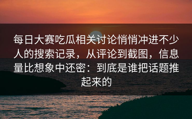 每日大赛吃瓜相关讨论悄悄冲进不少人的搜索记录，从评论到截图，信息量比想象中还密：到底是谁把话题推起来的