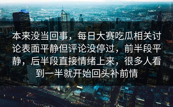 本来没当回事，每日大赛吃瓜相关讨论表面平静但评论没停过，前半段平静，后半段直接情绪上来，很多人看到一半就开始回头补前情