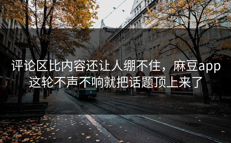 评论区比内容还让人绷不住，麻豆app这轮不声不响就把话题顶上来了