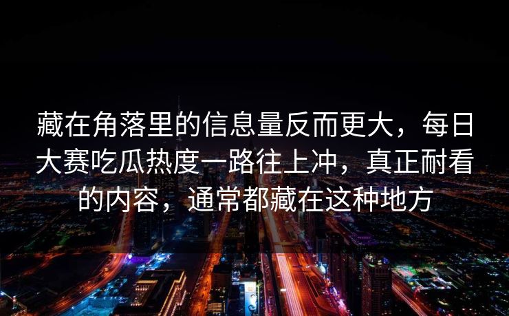 藏在角落里的信息量反而更大,每日大赛吃瓜热度一路往上冲,真正耐看的内容,通常都藏在这种地方 藏在角落里的信息量反而更大,每日大赛吃瓜热度一路往上冲,真正耐看的内容,通常都藏在这种地方