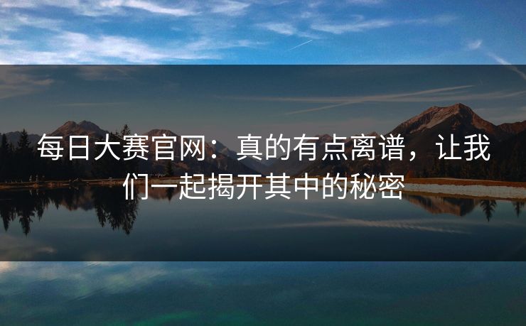 每日大赛官网：真的有点离谱，让我们一起揭开其中的秘密