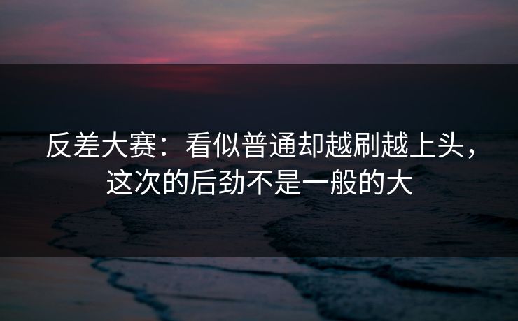 反差大赛:看似普通却越刷越上头,这次的后劲不是一般的大 反差大赛:看似普通却越刷越上头,这次的后劲不是一般的大