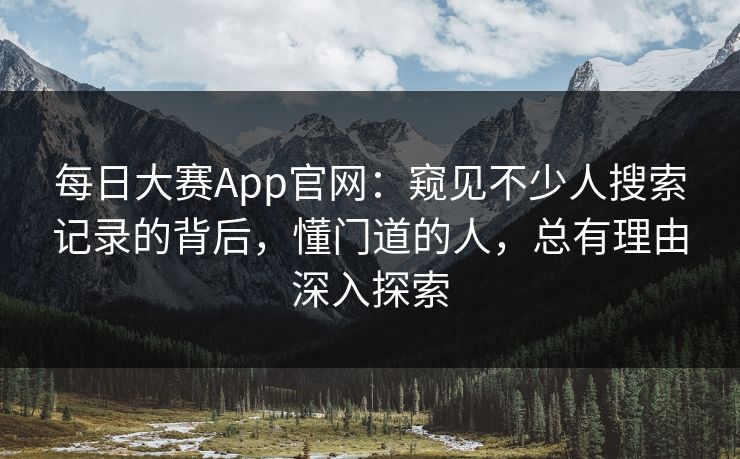 每日大赛App官网:窥见不少人搜索记录的背后,懂门道的人,总有理由深入探索 每日大赛App官网:窥见不少人搜索记录的背后,懂门道的人,总有理由深入探索