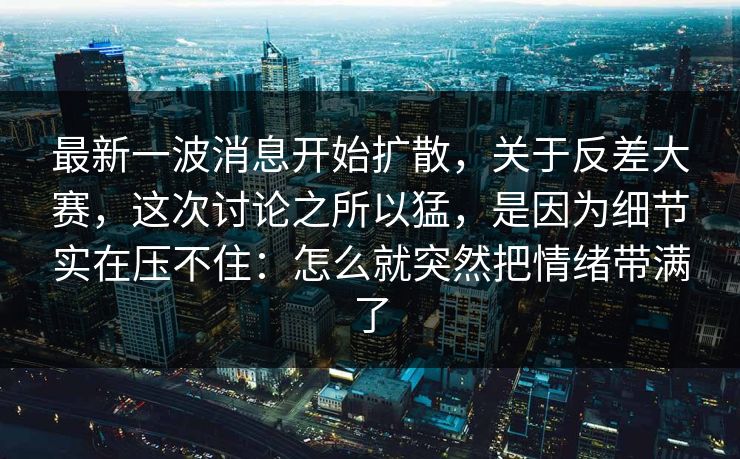 最新一波消息开始扩散，关于反差大赛，这次讨论之所以猛，是因为细节实在压不住：怎么就突然把情绪带满了