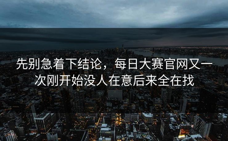先别急着下结论,每日大赛官网又一次刚开始没人在意后来全在找 先别急着下结论,每日大赛官网又一次刚开始没人在意后来全在找